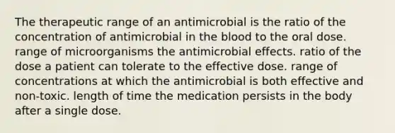 The therapeutic range of an antimicrobial is the ratio of the concentration of antimicrobial in the blood to the oral dose. range of microorganisms the antimicrobial effects. ratio of the dose a patient can tolerate to the effective dose. range of concentrations at which the antimicrobial is both effective and non-toxic. length of time the medication persists in the body after a single dose.