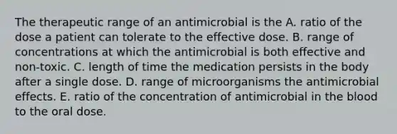 The therapeutic range of an antimicrobial is the A. ratio of the dose a patient can tolerate to the effective dose. B. range of concentrations at which the antimicrobial is both effective and non-toxic. C. length of time the medication persists in the body after a single dose. D. range of microorganisms the antimicrobial effects. E. ratio of the concentration of antimicrobial in the blood to the oral dose.