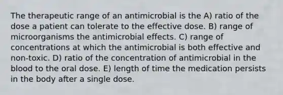 The therapeutic range of an antimicrobial is the A) ratio of the dose a patient can tolerate to the effective dose. B) range of microorganisms the antimicrobial effects. C) range of concentrations at which the antimicrobial is both effective and non-toxic. D) ratio of the concentration of antimicrobial in the blood to the oral dose. E) length of time the medication persists in the body after a single dose.