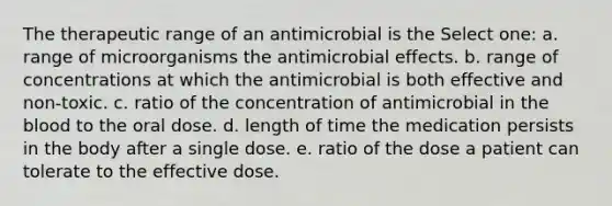 The therapeutic range of an antimicrobial is the Select one: a. range of microorganisms the antimicrobial effects. b. range of concentrations at which the antimicrobial is both effective and non-toxic. c. ratio of the concentration of antimicrobial in the blood to the oral dose. d. length of time the medication persists in the body after a single dose. e. ratio of the dose a patient can tolerate to the effective dose.