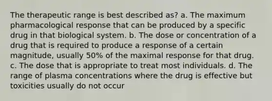 The therapeutic range is best described as? a. The maximum pharmacological response that can be produced by a specific drug in that biological system. b. The dose or concentration of a drug that is required to produce a response of a certain magnitude, usually 50% of the maximal response for that drug. c. The dose that is appropriate to treat most individuals. d. The range of plasma concentrations where the drug is effective but toxicities usually do not occur