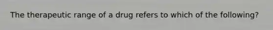 The therapeutic range of a drug refers to which of the following?