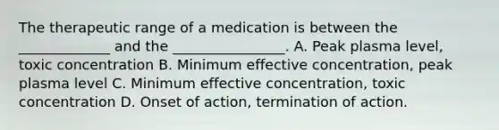 The therapeutic range of a medication is between the _____________ and the ________________. A. Peak plasma level, toxic concentration B. Minimum effective concentration, peak plasma level C. Minimum effective concentration, toxic concentration D. Onset of action, termination of action.