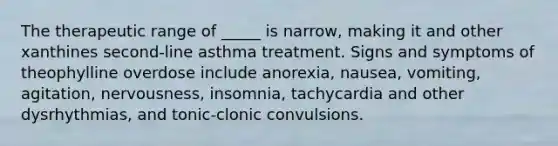 The therapeutic range of _____ is narrow, making it and other xanthines second-line asthma treatment. Signs and symptoms of theophylline overdose include anorexia, nausea, vomiting, agitation, nervousness, insomnia, tachycardia and other dysrhythmias, and tonic-clonic convulsions.