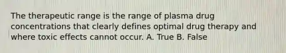 The therapeutic range is the range of plasma drug concentrations that clearly defines optimal drug therapy and where toxic effects cannot occur. A. True B. False