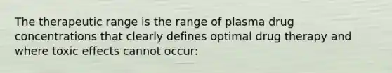 The therapeutic range is the range of plasma drug concentrations that clearly defines optimal drug therapy and where toxic effects cannot occur: