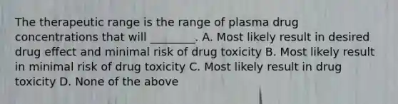 The therapeutic range is the range of plasma drug concentrations that will ________. A. Most likely result in desired drug effect and minimal risk of drug toxicity B. Most likely result in minimal risk of drug toxicity C. Most likely result in drug toxicity D. None of the above