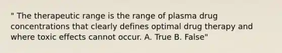 " The therapeutic range is the range of plasma drug concentrations that clearly defines optimal drug therapy and where toxic effects cannot occur. A. True B. False"