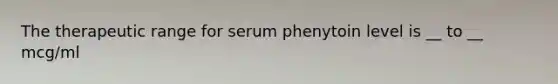 The therapeutic range for serum phenytoin level is __ to __ mcg/ml