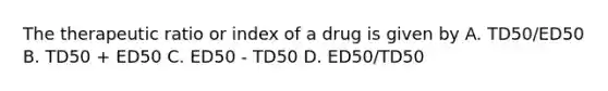 The therapeutic ratio or index of a drug is given by A. TD50/ED50 B. TD50 + ED50 C. ED50 - TD50 D. ED50/TD50