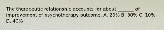 The therapeutic relationship accounts for about _______ of improvement of psychotherapy outcome. A. 20% B. 30% C. 10% D. 40%