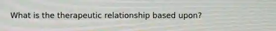 What is the therapeutic relationship based upon?