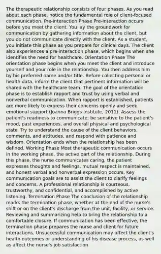 The therapeutic relationship consists of four phases. As you read about each phase, notice the fundamental role of client-focused communication. Pre-interaction Phase Pre-interaction occurs before you meet the client. You lay the groundwork for communication by gathering information about the client, but you do not communicate directly with the client. As a student, you initiate this phase as you prepare for clinical days. The client also experiences a pre-interaction phase, which begins when she identifies the need for healthcare. Orientation Phase The orientation phase begins when you meet the client and introduce yourself and your role in the relationship. You then address him by his preferred name and/or title. Before collecting personal or health data, inform the client that pertinent information will be shared with the healthcare team. The goal of the orientation phase is to establish rapport and trust by using verbal and nonverbal communication. When rapport is established, patients are more likely to express their concerns openly and seek emotional support (Joanna Briggs Institute, 2011). Assess the patient's readiness to communicate; be sensitive to the patient's mood, past experiences, and overall physical and psychological state. Try to understand the cause of the client behaviors, comments, and attitudes, and respond with patience and wisdom. Orientation ends when the relationship has been defined. Working Phase Most therapeutic communication occurs in the working phase, the active part of the relationship. During this phase, the nurse communicates caring, the patient expresses thoughts and feelings, mutual respect is maintained, and honest verbal and nonverbal expression occurs. Key communication goals are to assist the client to clarify feelings and concerns. A professional relationship is courteous, trustworthy, and confidential, and accomplished by active listening. Termination Phase The conclusion of the relationship marks the termination phase, whether at the end of the nurse's shift or on the client's discharge from the unit, facility, or service. Reviewing and summarizing help to bring the relationship to a comfortable closure. If communication has been effective, the termination phase prepares the nurse and client for future interactions. Unsuccessful communication may affect the client's health outcomes or understanding of his disease process, as well as affect the nurse's job satisfaction