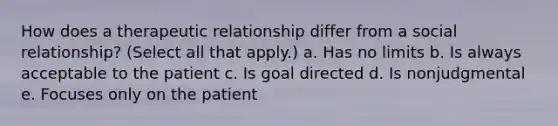 How does a therapeutic relationship differ from a social relationship? (Select all that apply.) a. Has no limits b. Is always acceptable to the patient c. Is goal directed d. Is nonjudgmental e. Focuses only on the patient