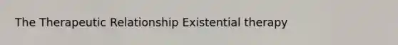 The Therapeutic Relationship Existential therapy