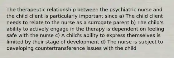 The therapeutic relationship between the psychiatric nurse and the child client is particularly important since a) The child client needs to relate to the nurse as a surrogate parent b) The child's ability to actively engage in the therapy is dependent on feeling safe with the nurse c) A child's ability to express themselves is limited by their stage of development d) The nurse is subject to developing countertransference issues with the child