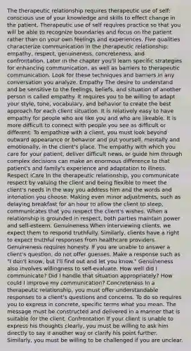 The <a href='https://www.questionai.com/knowledge/kPaI18RTvU-therapeutic-relationship' class='anchor-knowledge'>therapeutic relationship</a> requires therapeutic use of self: conscious use of your knowledge and skills to effect change in the patient. Therapeutic use of self requires practice so that you will be able to recognize boundaries and focus on the patient rather than on your own feelings and experiences. Five qualities characterize communication in the therapeutic relationship: empathy, respect, genuineness, concreteness, and confrontation. Later in the chapter you'll learn specific strategies for enhancing communication, as well as barriers to <a href='https://www.questionai.com/knowledge/kzaJjOKYgA-therapeutic-communication' class='anchor-knowledge'>therapeutic communication</a>. Look for these techniques and barriers in any conversation you analyze. Empathy The desire to understand and be sensitive to the feelings, beliefs, and situation of another person is called empathy. It requires you to be willing to adapt your style, tone, vocabulary, and behavior to create the best approach for each client situation. It is relatively easy to have empathy for people who are like you and who are likeable. It is more difficult to connect with people you see as difficult or different. To empathize with a client, you must look beyond outward appearance or behavior and put yourself, mentally and emotionally, in the client's place. The empathy with which you care for your patient, deliver difficult news, or guide him through complex decisions can make an enormous difference to that patient's and family's experience and adaptation to illness. Respect iCare In the therapeutic relationship, you communicate respect by valuing the client and being flexible to meet the client's needs in the way you address him and the words and intonation you choose. Making even minor adjustments, such as delaying breakfast for an hour to allow the client to sleep, communicates that you respect the client's wishes. When a relationship is grounded in respect, both parties maintain power and self-esteem. Genuineness When interviewing clients, we expect them to respond truthfully. Similarly, clients have a right to expect truthful responses from <a href='https://www.questionai.com/knowledge/kEuvpEBzlM-healthcare-provider' class='anchor-knowledge'>healthcare provider</a>s. Genuineness requires honesty. If you are unable to answer a client's question, do not offer guesses. Make a response such as "I don't know, but I'll find out and let you know." Genuineness also involves willingness to self-evaluate. How well did I communicate? Did I handle that situation appropriately? How could I improve my communication? Concreteness In a therapeutic relationship, you must offer understandable responses to a client's questions and concerns. To do so requires you to express in concrete, specific terms what you mean. The message must be constructed and delivered in a manner that is suitable for the client. Confrontation If your client is unable to express his thoughts clearly, you must be willing to ask him directly to say it another way or clarify his point further. Similarly, you must be willing to be challenged if you are unclear.