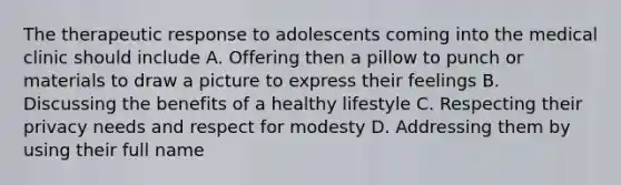 The therapeutic response to adolescents coming into the medical clinic should include A. Offering then a pillow to punch or materials to draw a picture to express their feelings B. Discussing the benefits of a healthy lifestyle C. Respecting their privacy needs and respect for modesty D. Addressing them by using their full name