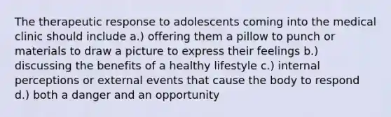 The therapeutic response to adolescents coming into the medical clinic should include a.) offering them a pillow to punch or materials to draw a picture to express their feelings b.) discussing the benefits of a healthy lifestyle c.) internal perceptions or external events that cause the body to respond d.) both a danger and an opportunity