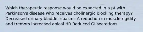 Which therapeutic response would be expected in a pt with Parkinson's disease who receives cholinergic blocking therapy? Decreased urinary bladder spasms A reduction in muscle rigidity and tremors Increased apical HR Reduced GI secretions