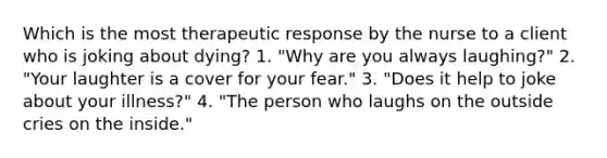 Which is the most therapeutic response by the nurse to a client who is joking about dying? 1. "Why are you always laughing?" 2. "Your laughter is a cover for your fear." 3. "Does it help to joke about your illness?" 4. "The person who laughs on the outside cries on the inside."