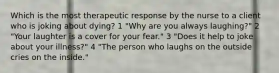 Which is the most therapeutic response by the nurse to a client who is joking about dying? 1 "Why are you always laughing?" 2 "Your laughter is a cover for your fear." 3 "Does it help to joke about your illness?" 4 "The person who laughs on the outside cries on the inside."