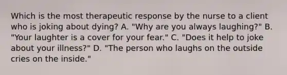 Which is the most therapeutic response by the nurse to a client who is joking about dying? A. "Why are you always laughing?" B. "Your laughter is a cover for your fear." C. "Does it help to joke about your illness?" D. "The person who laughs on the outside cries on the inside."