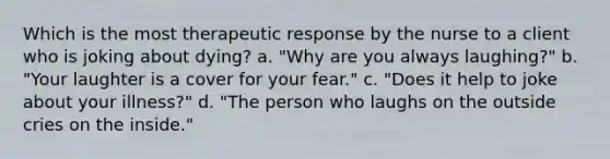 Which is the most therapeutic response by the nurse to a client who is joking about dying? a. "Why are you always laughing?" b. "Your laughter is a cover for your fear." c. "Does it help to joke about your illness?" d. "The person who laughs on the outside cries on the inside."