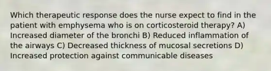 Which therapeutic response does the nurse expect to find in the patient with emphysema who is on corticosteroid therapy? A) Increased diameter of the bronchi B) Reduced inflammation of the airways C) Decreased thickness of mucosal secretions D) Increased protection against communicable diseases