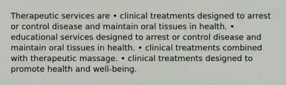 Therapeutic services are • clinical treatments designed to arrest or control disease and maintain oral tissues in health. • educational services designed to arrest or control disease and maintain oral tissues in health. • clinical treatments combined with therapeutic massage. • clinical treatments designed to promote health and well-being.