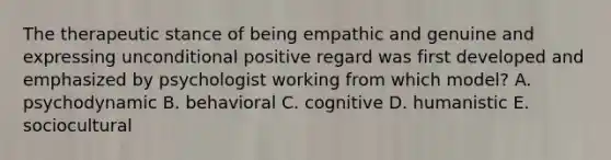 The therapeutic stance of being empathic and genuine and expressing unconditional positive regard was first developed and emphasized by psychologist working from which model? A. psychodynamic B. behavioral C. cognitive D. humanistic E. sociocultural