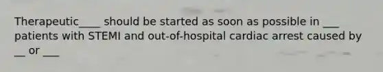 Therapeutic____ should be started as soon as possible in ___ patients with STEMI and out-of-hospital cardiac arrest caused by __ or ___