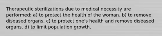 Therapeutic sterilizations due to medical necessity are performed: a) to protect the health of the woman. b) to remove diseased organs. c) to protect one's health and remove diseased organs. d) to limit population growth.