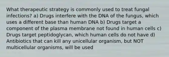 What therapeutic strategy is commonly used to treat fungal infections? a) Drugs interfere with the DNA of the fungus, which uses a different base than human DNA b) Drugs target a component of the plasma membrane not found in human cells c) Drugs target peptidoglycan, which human cells do not have d) Antibiotics that can kill any unicellular organism, but NOT multicellular organisms, will be used