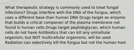 What therapeutic strategy is commonly used to treat fungal infections? Drugs interfere with the DNA of the fungus, which uses a different base than human DNA Drugs target an enzyme that builds a critical componen of the plasma membrane not found in human cells Drugs target peptidoglycan, which human cells do not have Antibiotics that can kill any unicellular organism, but NOT multicellular organisms, will be used Radiation can selectively kill the fungus but not the human host