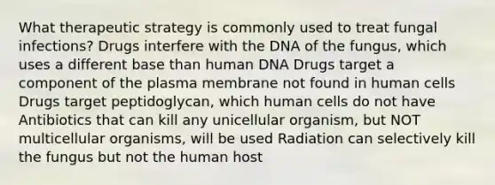 What therapeutic strategy is commonly used to treat fungal infections? Drugs interfere with the DNA of the fungus, which uses a different base than human DNA Drugs target a component of the plasma membrane not found in human cells Drugs target peptidoglycan, which human cells do not have Antibiotics that can kill any unicellular organism, but NOT multicellular organisms, will be used Radiation can selectively kill the fungus but not the human host