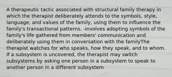 A therapeutic tactic associated with structural family therapy in which the therapist deliberately attends to the symbols, style, language, and values of the family, using them to influence the family's transactional patterns. -involves adopting symbols of the family's life gathered from members' communication and deliberately using them in conversation with the familyThe therapist watches for who speaks, how they speak, and to whom. If a subsystem is uncovered, the therapist may switch subsystems by asking one person in a subsystem to speak to another person in a different subsystem