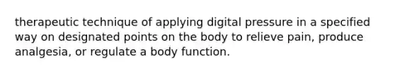 therapeutic technique of applying digital pressure in a specified way on designated points on the body to relieve pain, produce analgesia, or regulate a body function.