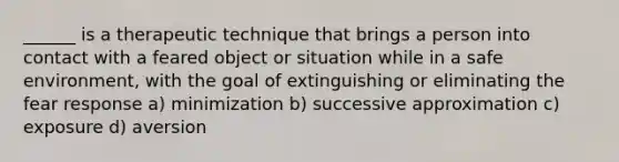 ______ is a therapeutic technique that brings a person into contact with a feared object or situation while in a safe environment, with the goal of extinguishing or eliminating the fear response a) minimization b) successive approximation c) exposure d) aversion