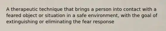 A therapeutic technique that brings a person into contact with a feared object or situation in a safe environment, with the goal of extinguishing or eliminating the fear response