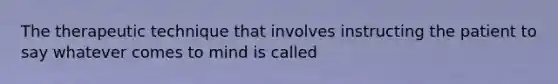 The therapeutic technique that involves instructing the patient to say whatever comes to mind is called