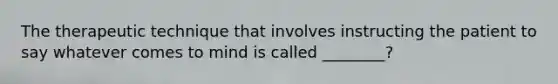 The therapeutic technique that involves instructing the patient to say whatever comes to mind is called ________?