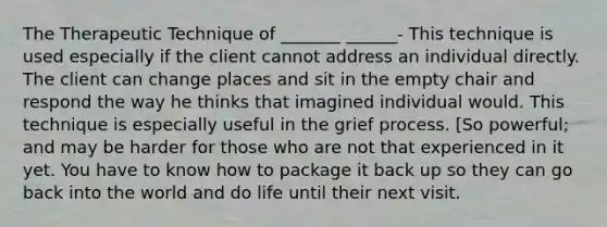 The Therapeutic Technique of _______ ______- This technique is used especially if the client cannot address an individual directly. The client can change places and sit in the empty chair and respond the way he thinks that imagined individual would. This technique is especially useful in the grief process. [So powerful; and may be harder for those who are not that experienced in it yet. You have to know how to package it back up so they can go back into the world and do life until their next visit.