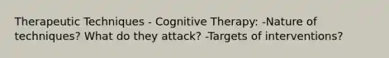 Therapeutic Techniques - Cognitive Therapy: -Nature of techniques? What do they attack? -Targets of interventions?