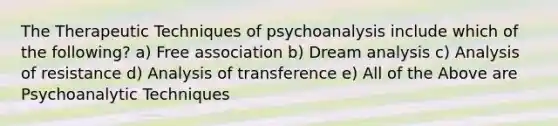 The Therapeutic Techniques of psychoanalysis include which of the following? a) Free association b) Dream analysis c) Analysis of resistance d) Analysis of transference e) All of the Above are Psychoanalytic Techniques