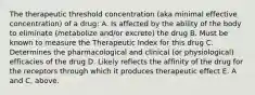 The therapeutic threshold concentration (aka minimal effective concentration) of a drug: A. Is affected by the ability of the body to eliminate (metabolize and/or excrete) the drug B. Must be known to measure the Therapeutic Index for this drug C. Determines the pharmacological and clinical (or physiological) efficacies of the drug D. Likely reflects the affinity of the drug for the receptors through which it produces therapeutic effect E. A and C, above.