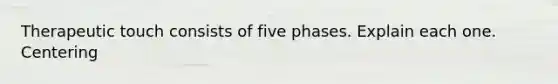 Therapeutic touch consists of five phases. Explain each one. Centering