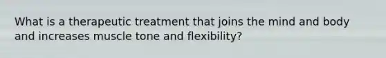 What is a therapeutic treatment that joins the mind and body and increases muscle tone and flexibility?