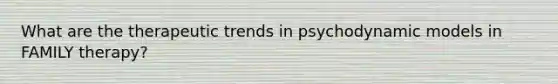 What are the therapeutic trends in psychodynamic models in FAMILY therapy?