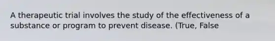 A therapeutic trial involves the study of the effectiveness of a substance or program to prevent disease. (True, False